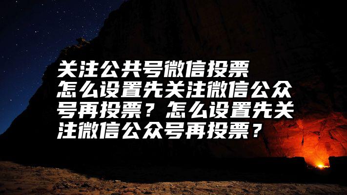 关注公共号微信投票   怎么设置先关注微信公众号再投票？怎么设置先关注微信公众号再投票？