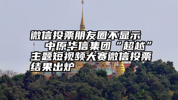 微信投票朋友圈不显示   中原华信集团“超越”主题短视频大赛微信投票结果出炉